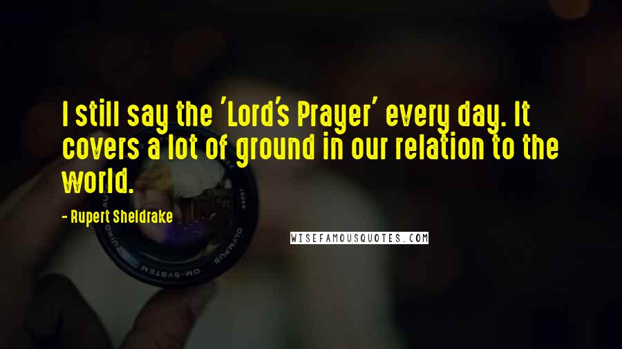 Rupert Sheldrake Quotes: I still say the 'Lord's Prayer' every day. It covers a lot of ground in our relation to the world.