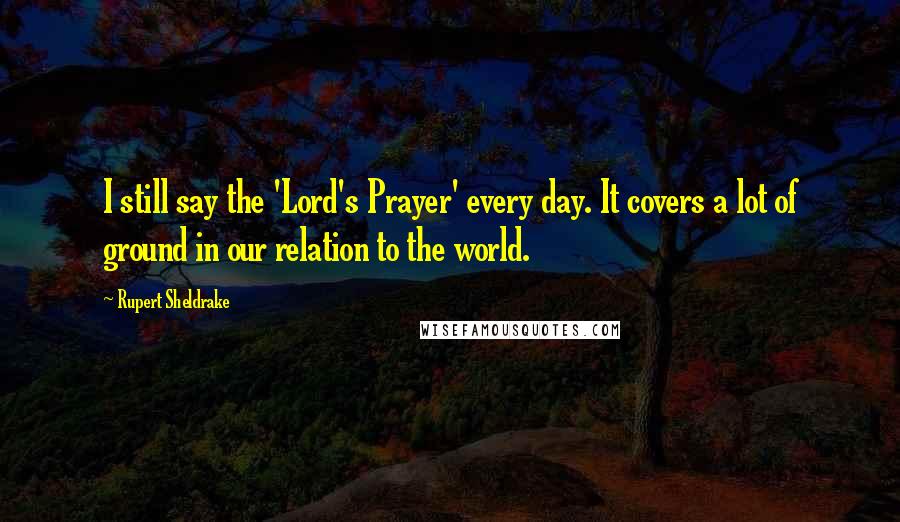 Rupert Sheldrake Quotes: I still say the 'Lord's Prayer' every day. It covers a lot of ground in our relation to the world.