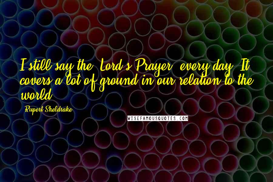 Rupert Sheldrake Quotes: I still say the 'Lord's Prayer' every day. It covers a lot of ground in our relation to the world.