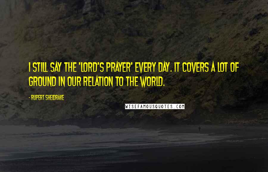 Rupert Sheldrake Quotes: I still say the 'Lord's Prayer' every day. It covers a lot of ground in our relation to the world.