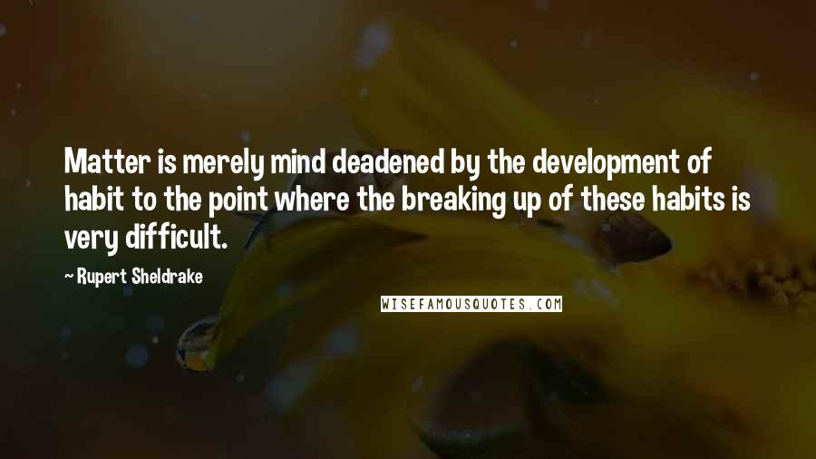Rupert Sheldrake Quotes: Matter is merely mind deadened by the development of habit to the point where the breaking up of these habits is very difficult.