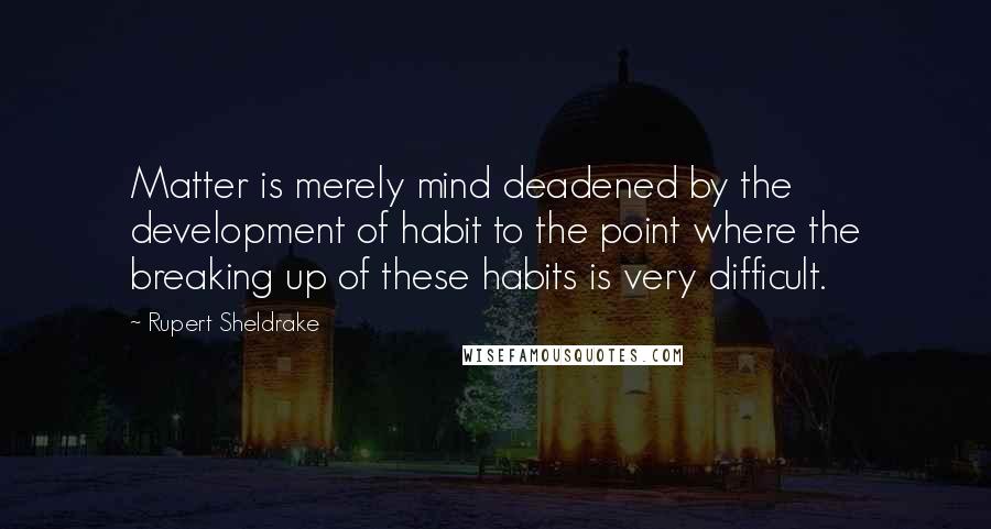 Rupert Sheldrake Quotes: Matter is merely mind deadened by the development of habit to the point where the breaking up of these habits is very difficult.