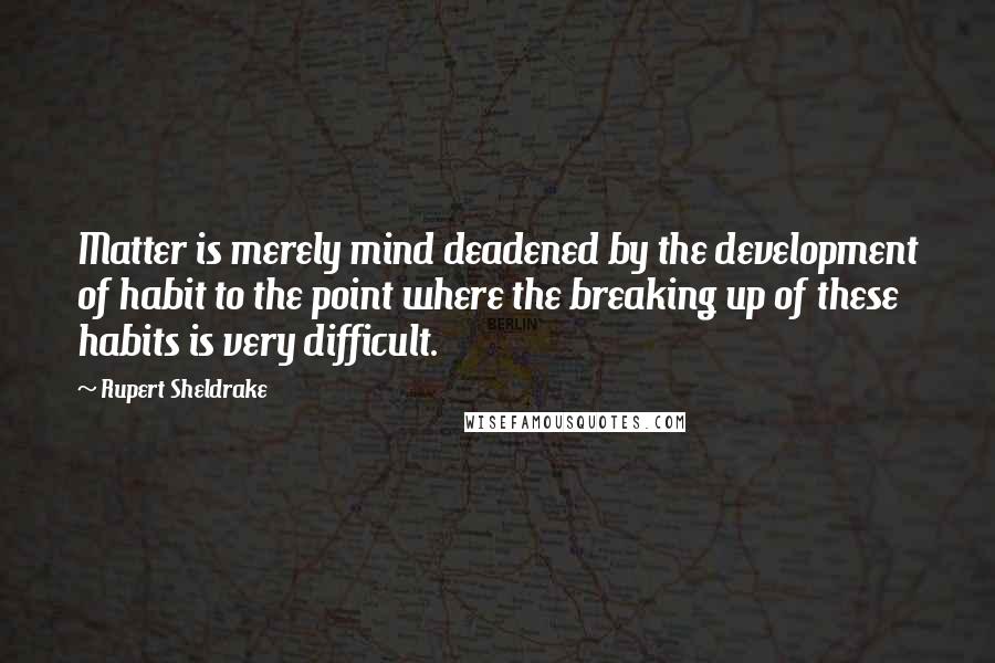 Rupert Sheldrake Quotes: Matter is merely mind deadened by the development of habit to the point where the breaking up of these habits is very difficult.