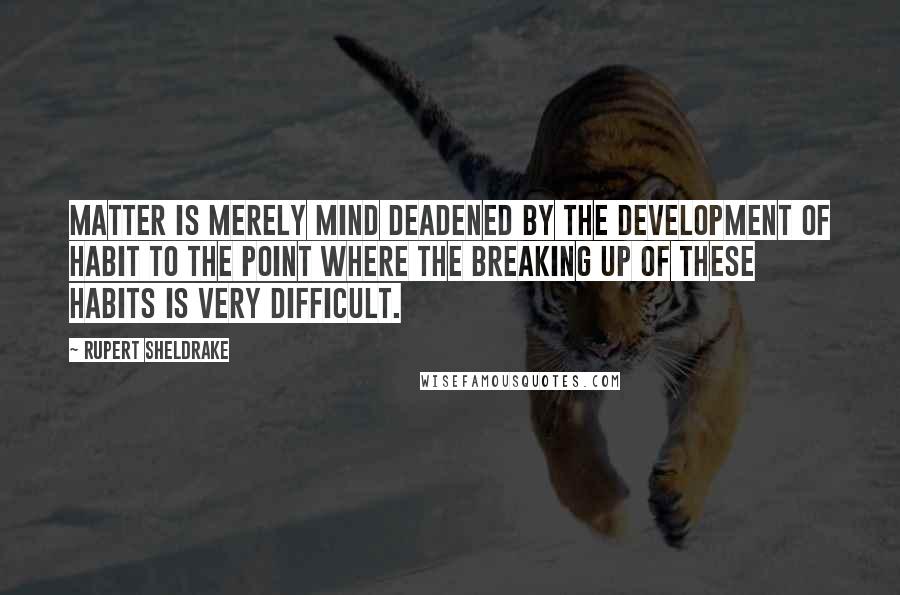 Rupert Sheldrake Quotes: Matter is merely mind deadened by the development of habit to the point where the breaking up of these habits is very difficult.