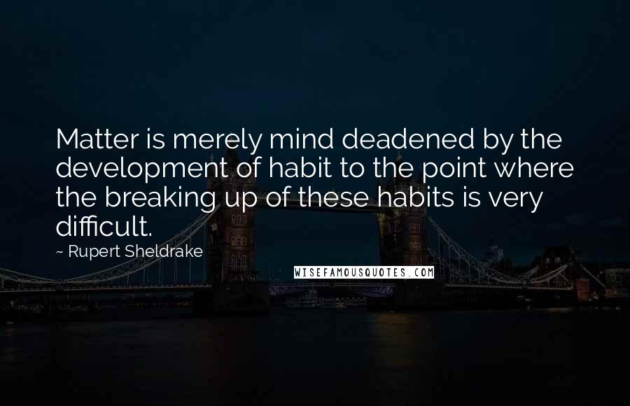 Rupert Sheldrake Quotes: Matter is merely mind deadened by the development of habit to the point where the breaking up of these habits is very difficult.
