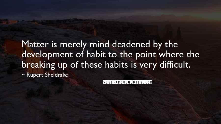 Rupert Sheldrake Quotes: Matter is merely mind deadened by the development of habit to the point where the breaking up of these habits is very difficult.