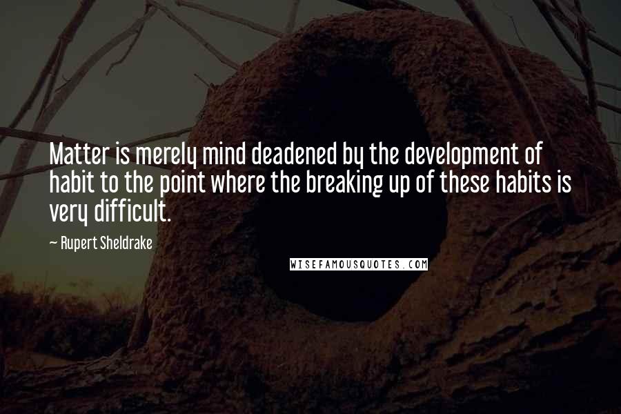 Rupert Sheldrake Quotes: Matter is merely mind deadened by the development of habit to the point where the breaking up of these habits is very difficult.