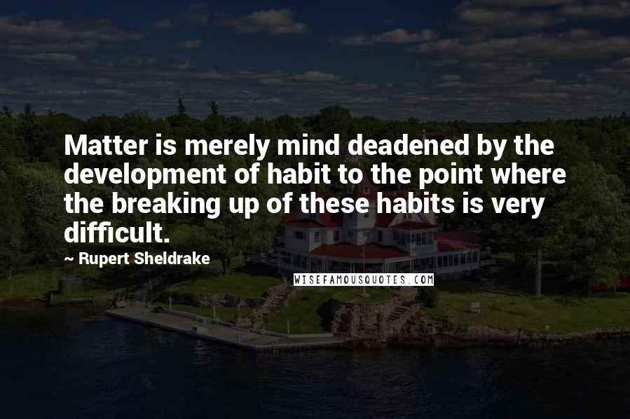 Rupert Sheldrake Quotes: Matter is merely mind deadened by the development of habit to the point where the breaking up of these habits is very difficult.