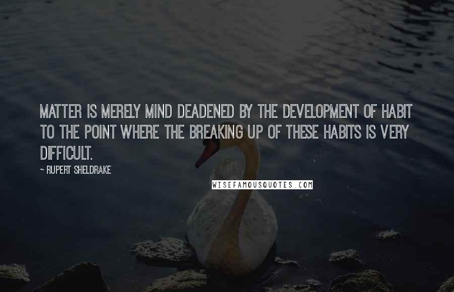 Rupert Sheldrake Quotes: Matter is merely mind deadened by the development of habit to the point where the breaking up of these habits is very difficult.