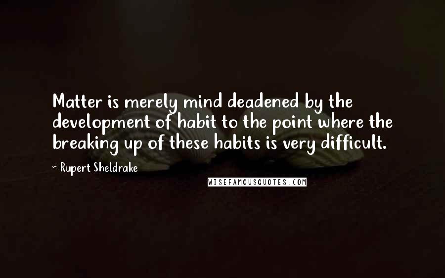 Rupert Sheldrake Quotes: Matter is merely mind deadened by the development of habit to the point where the breaking up of these habits is very difficult.