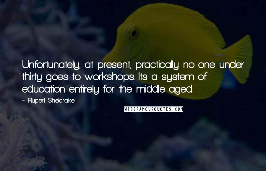 Rupert Sheldrake Quotes: Unfortunately, at present, practically no one under thirty goes to workshops. It's a system of education entirely for the middle aged.