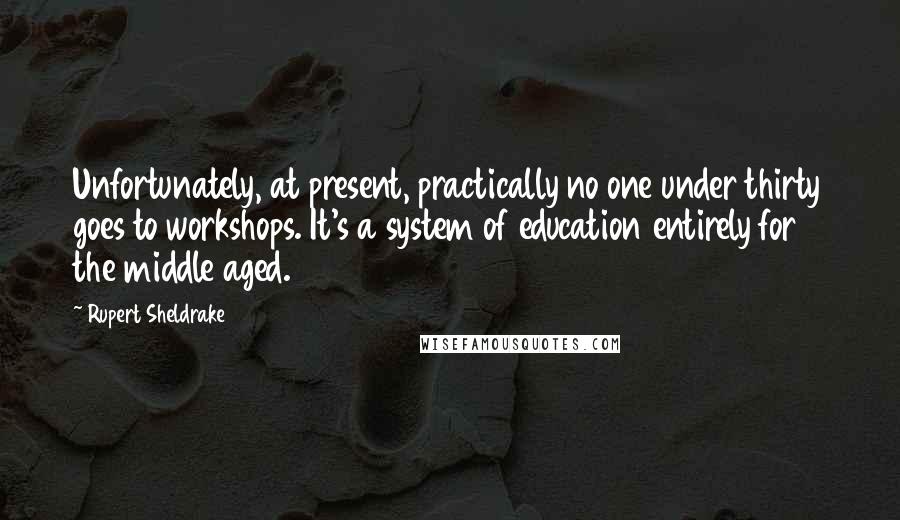 Rupert Sheldrake Quotes: Unfortunately, at present, practically no one under thirty goes to workshops. It's a system of education entirely for the middle aged.