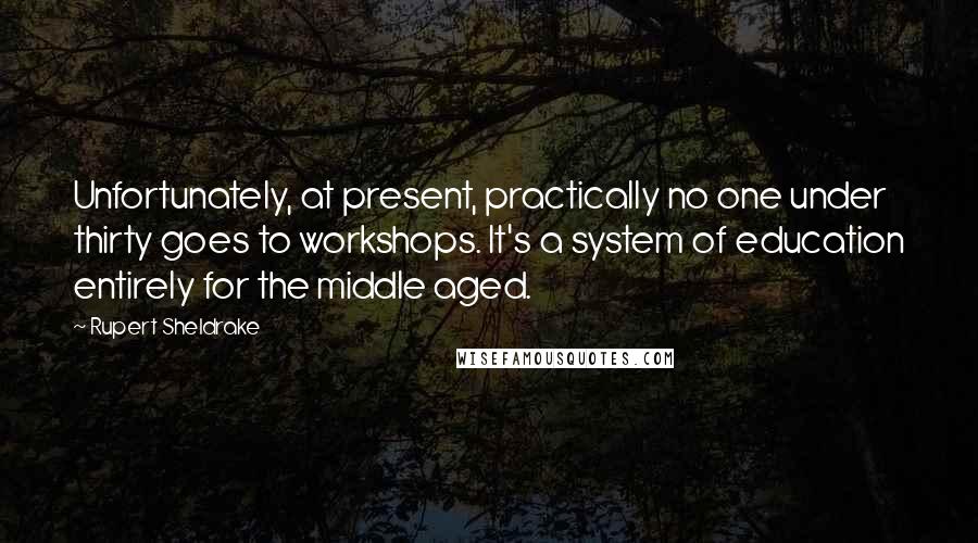 Rupert Sheldrake Quotes: Unfortunately, at present, practically no one under thirty goes to workshops. It's a system of education entirely for the middle aged.