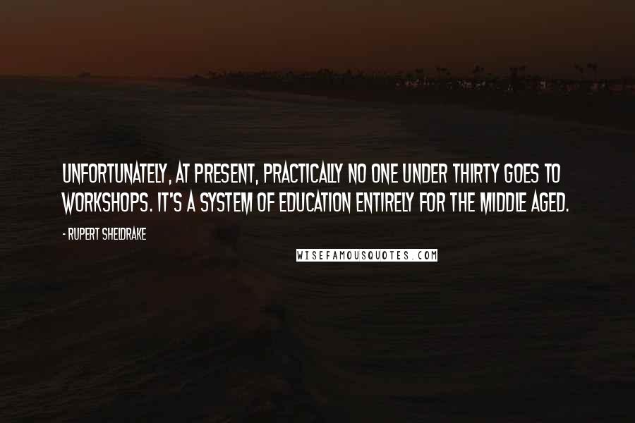 Rupert Sheldrake Quotes: Unfortunately, at present, practically no one under thirty goes to workshops. It's a system of education entirely for the middle aged.