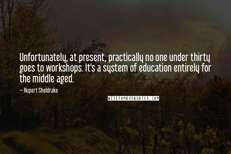 Rupert Sheldrake Quotes: Unfortunately, at present, practically no one under thirty goes to workshops. It's a system of education entirely for the middle aged.