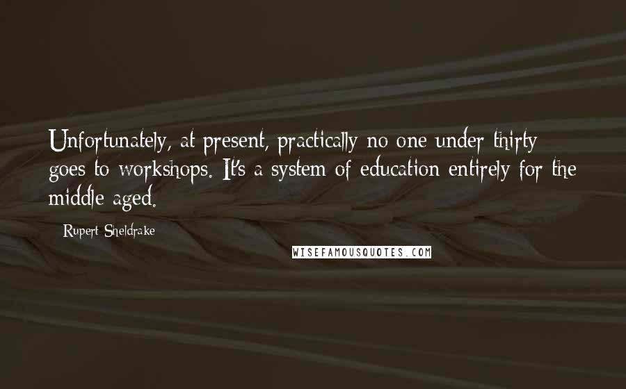 Rupert Sheldrake Quotes: Unfortunately, at present, practically no one under thirty goes to workshops. It's a system of education entirely for the middle aged.