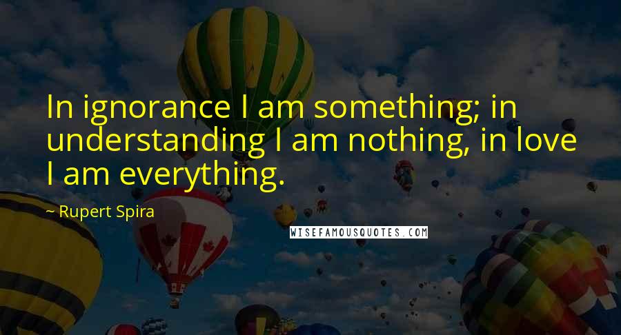 Rupert Spira Quotes: In ignorance I am something; in understanding I am nothing, in love I am everything.