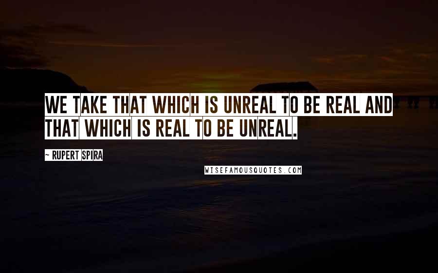 Rupert Spira Quotes: We take that which is unreal to be real and that which is real to be unreal.