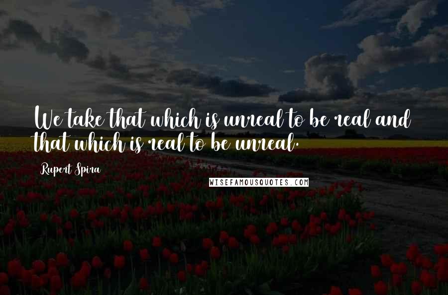 Rupert Spira Quotes: We take that which is unreal to be real and that which is real to be unreal.