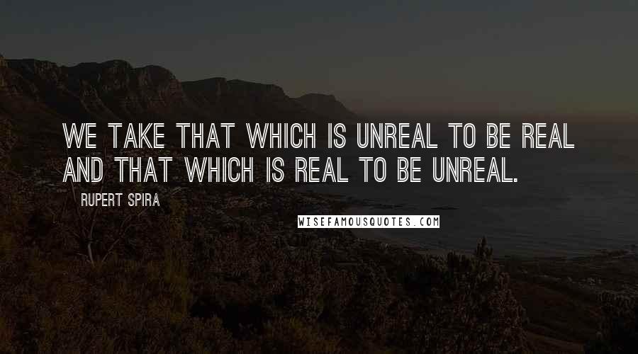 Rupert Spira Quotes: We take that which is unreal to be real and that which is real to be unreal.