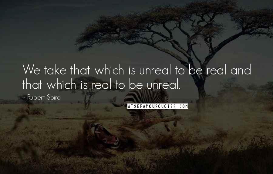 Rupert Spira Quotes: We take that which is unreal to be real and that which is real to be unreal.