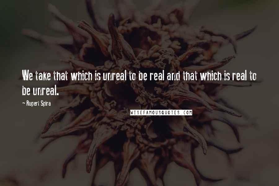 Rupert Spira Quotes: We take that which is unreal to be real and that which is real to be unreal.