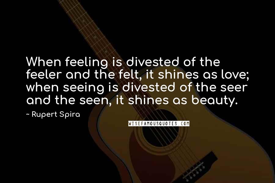 Rupert Spira Quotes: When feeling is divested of the feeler and the felt, it shines as love; when seeing is divested of the seer and the seen, it shines as beauty.