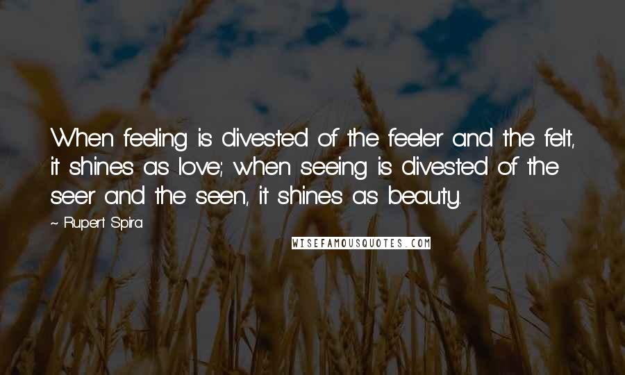 Rupert Spira Quotes: When feeling is divested of the feeler and the felt, it shines as love; when seeing is divested of the seer and the seen, it shines as beauty.