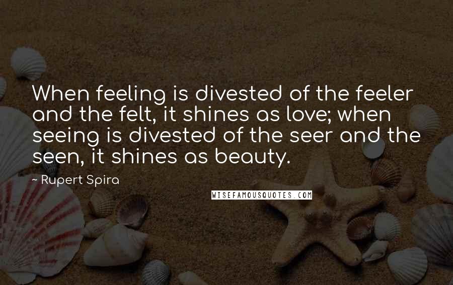Rupert Spira Quotes: When feeling is divested of the feeler and the felt, it shines as love; when seeing is divested of the seer and the seen, it shines as beauty.