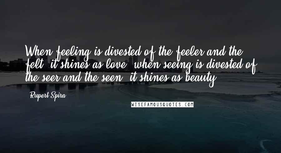 Rupert Spira Quotes: When feeling is divested of the feeler and the felt, it shines as love; when seeing is divested of the seer and the seen, it shines as beauty.