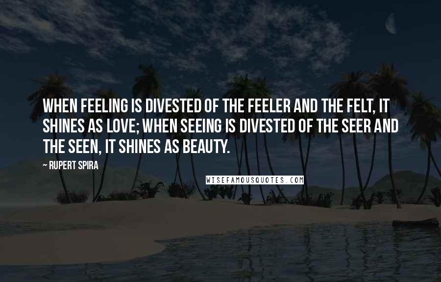 Rupert Spira Quotes: When feeling is divested of the feeler and the felt, it shines as love; when seeing is divested of the seer and the seen, it shines as beauty.