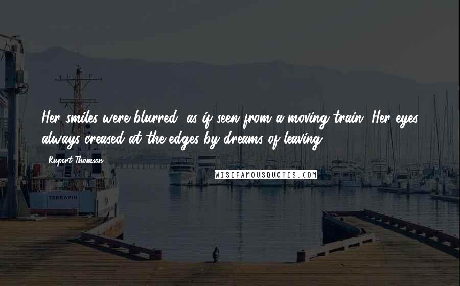 Rupert Thomson Quotes: Her smiles were blurred, as if seen from a moving train. Her eyes always creased at the edges by dreams of leaving.