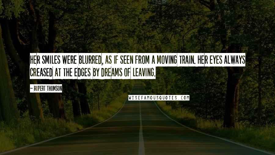 Rupert Thomson Quotes: Her smiles were blurred, as if seen from a moving train. Her eyes always creased at the edges by dreams of leaving.