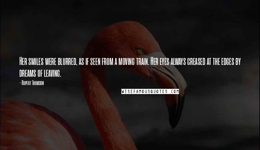 Rupert Thomson Quotes: Her smiles were blurred, as if seen from a moving train. Her eyes always creased at the edges by dreams of leaving.