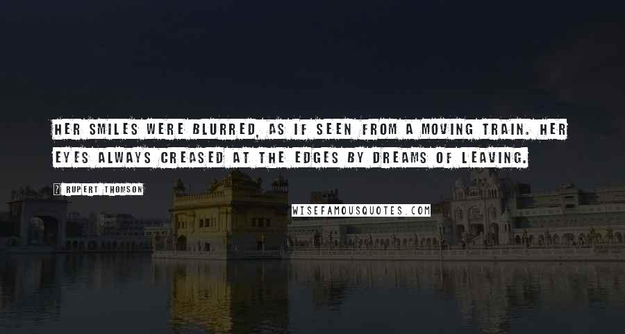 Rupert Thomson Quotes: Her smiles were blurred, as if seen from a moving train. Her eyes always creased at the edges by dreams of leaving.