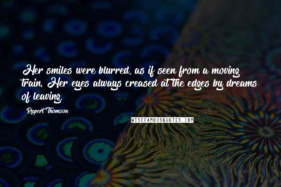 Rupert Thomson Quotes: Her smiles were blurred, as if seen from a moving train. Her eyes always creased at the edges by dreams of leaving.