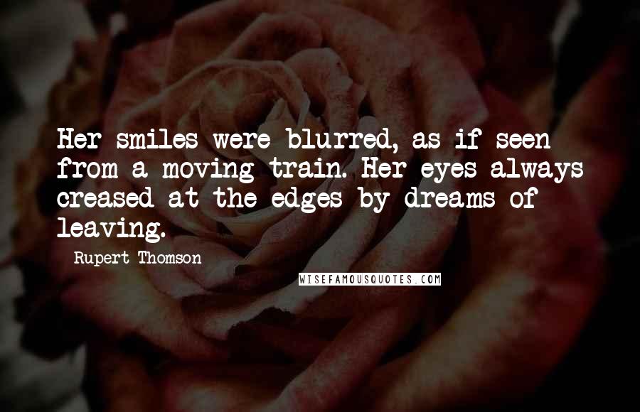 Rupert Thomson Quotes: Her smiles were blurred, as if seen from a moving train. Her eyes always creased at the edges by dreams of leaving.