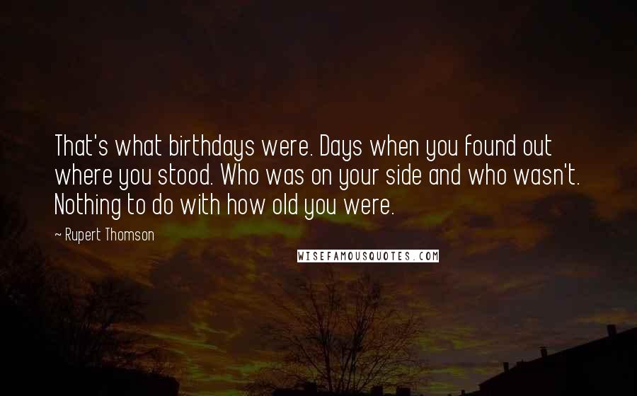 Rupert Thomson Quotes: That's what birthdays were. Days when you found out where you stood. Who was on your side and who wasn't. Nothing to do with how old you were.