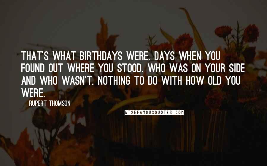 Rupert Thomson Quotes: That's what birthdays were. Days when you found out where you stood. Who was on your side and who wasn't. Nothing to do with how old you were.