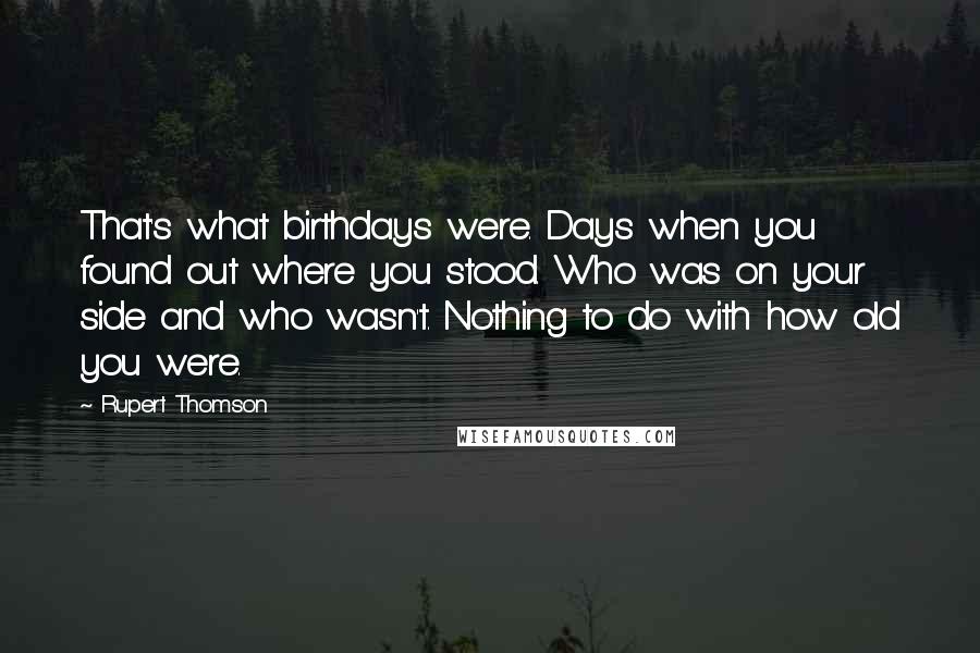 Rupert Thomson Quotes: That's what birthdays were. Days when you found out where you stood. Who was on your side and who wasn't. Nothing to do with how old you were.