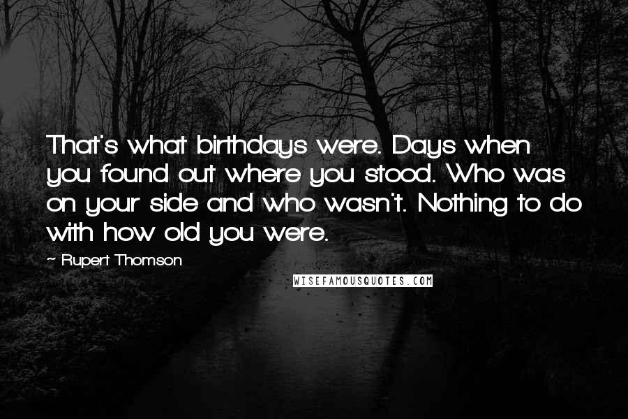 Rupert Thomson Quotes: That's what birthdays were. Days when you found out where you stood. Who was on your side and who wasn't. Nothing to do with how old you were.