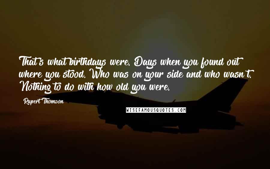 Rupert Thomson Quotes: That's what birthdays were. Days when you found out where you stood. Who was on your side and who wasn't. Nothing to do with how old you were.