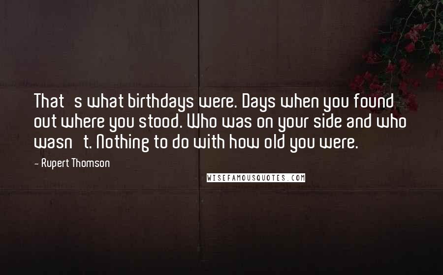 Rupert Thomson Quotes: That's what birthdays were. Days when you found out where you stood. Who was on your side and who wasn't. Nothing to do with how old you were.