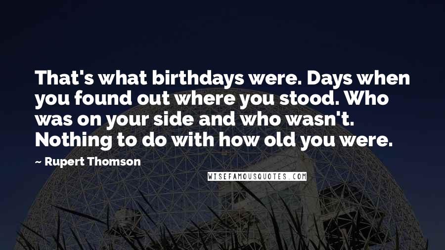 Rupert Thomson Quotes: That's what birthdays were. Days when you found out where you stood. Who was on your side and who wasn't. Nothing to do with how old you were.