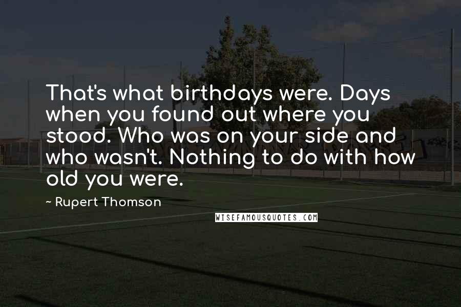 Rupert Thomson Quotes: That's what birthdays were. Days when you found out where you stood. Who was on your side and who wasn't. Nothing to do with how old you were.