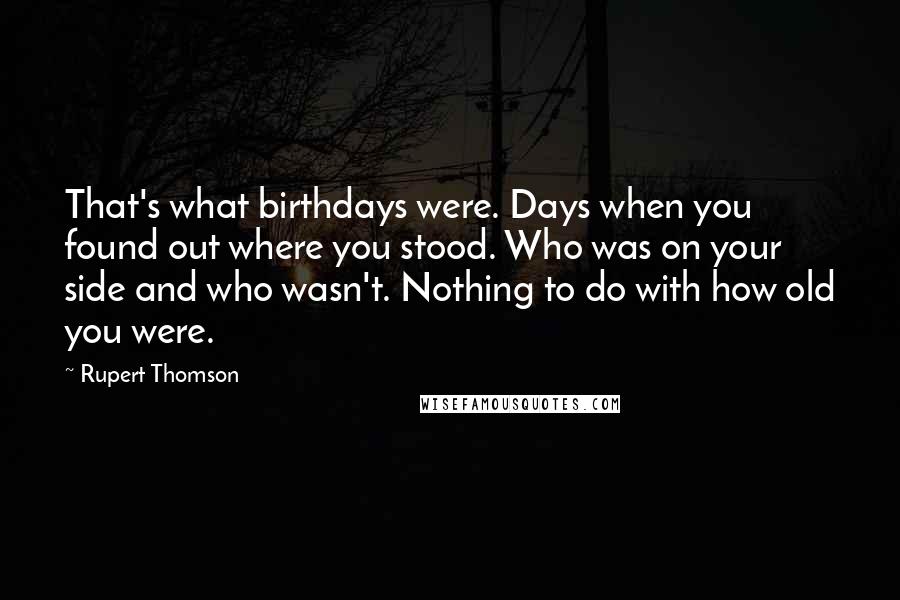 Rupert Thomson Quotes: That's what birthdays were. Days when you found out where you stood. Who was on your side and who wasn't. Nothing to do with how old you were.