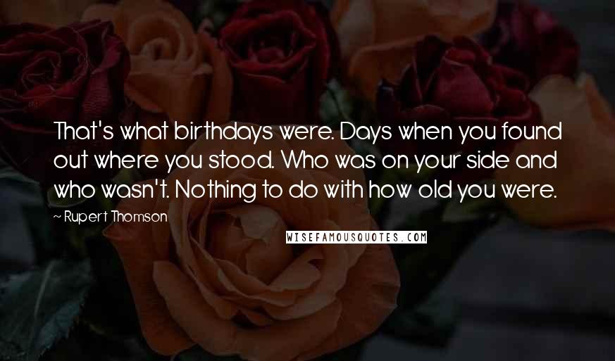 Rupert Thomson Quotes: That's what birthdays were. Days when you found out where you stood. Who was on your side and who wasn't. Nothing to do with how old you were.