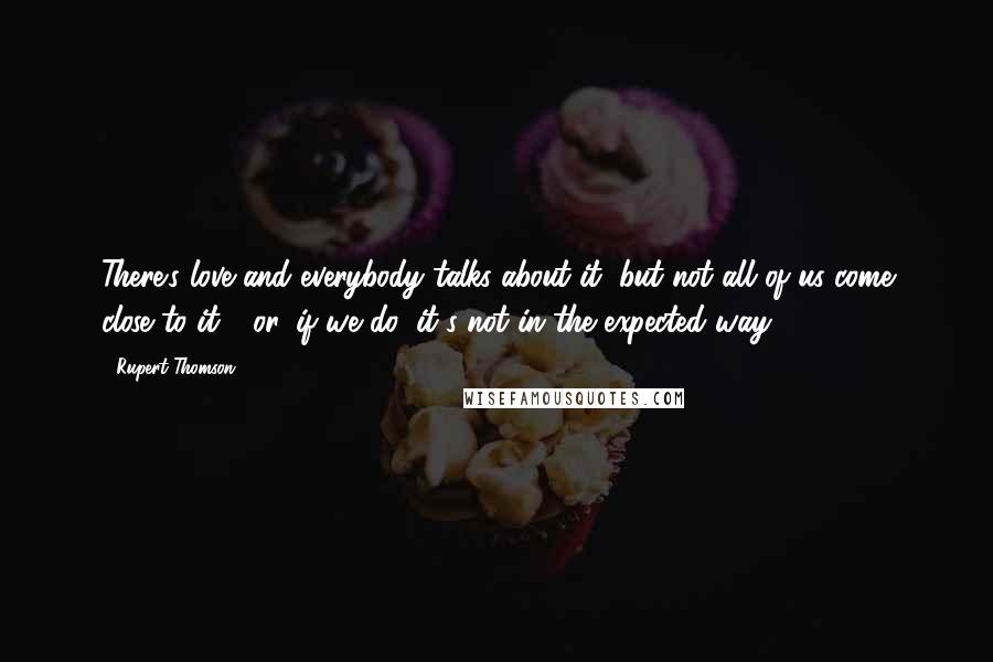 Rupert Thomson Quotes: There's love and everybody talks about it, but not all of us come close to it - or, if we do, it's not in the expected way.