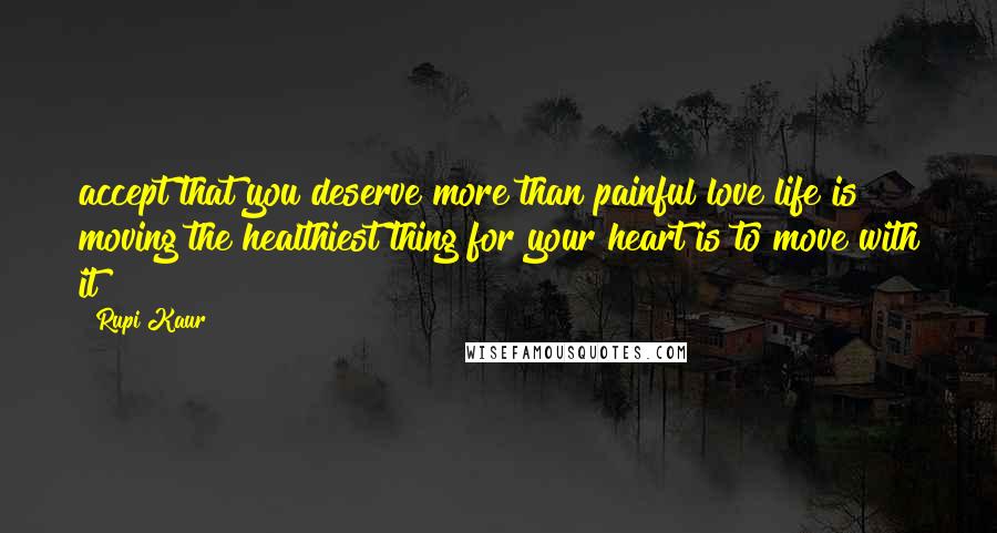 Rupi Kaur Quotes: accept that you deserve more than painful love life is moving the healthiest thing for your heart is to move with it