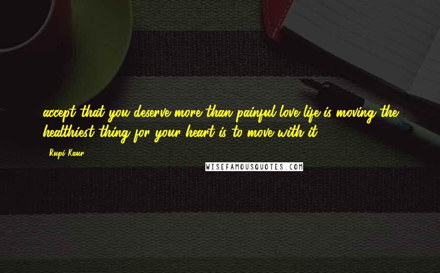 Rupi Kaur Quotes: accept that you deserve more than painful love life is moving the healthiest thing for your heart is to move with it